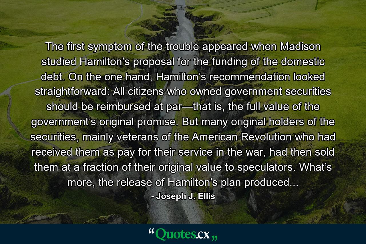 The first symptom of the trouble appeared when Madison studied Hamilton’s proposal for the funding of the domestic debt. On the one hand, Hamilton’s recommendation looked straightforward: All citizens who owned government securities should be reimbursed at par—that is, the full value of the government’s original promise. But many original holders of the securities, mainly veterans of the American Revolution who had received them as pay for their service in the war, had then sold them at a fraction of their original value to speculators. What’s more, the release of Hamilton’s plan produced... - Quote by Joseph J. Ellis