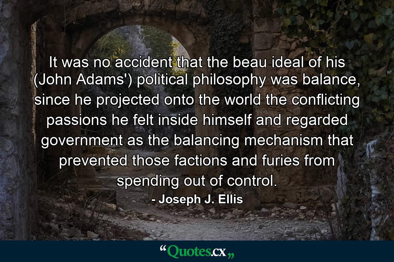 It was no accident that the beau ideal of his (John Adams') political philosophy was balance, since he projected onto the world the conflicting passions he felt inside himself and regarded government as the balancing mechanism that prevented those factions and furies from spending out of control. - Quote by Joseph J. Ellis