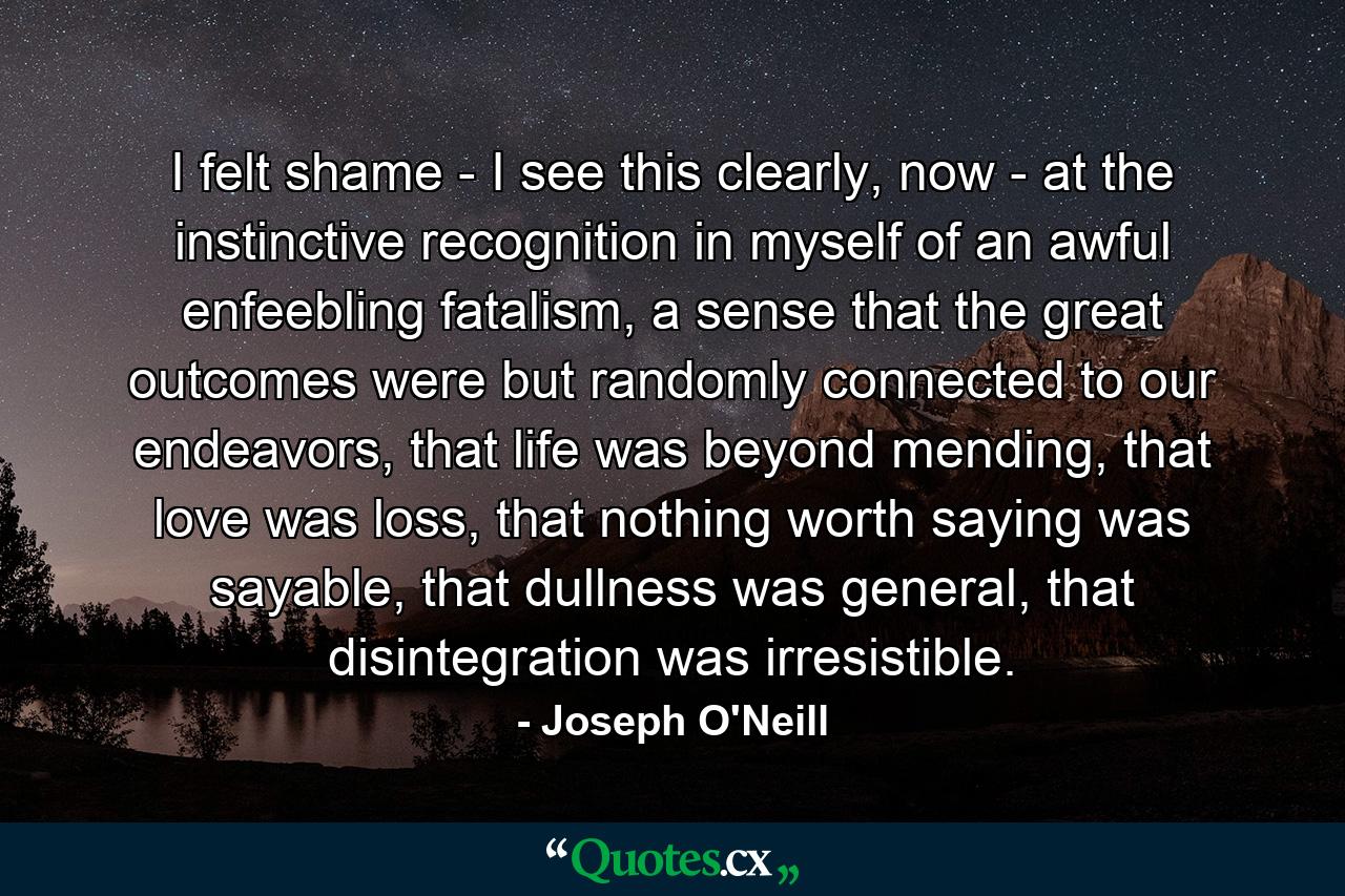 I felt shame - I see this clearly, now - at the instinctive recognition in myself of an awful enfeebling fatalism, a sense that the great outcomes were but randomly connected to our endeavors, that life was beyond mending, that love was loss, that nothing worth saying was sayable, that dullness was general, that disintegration was irresistible. - Quote by Joseph O'Neill