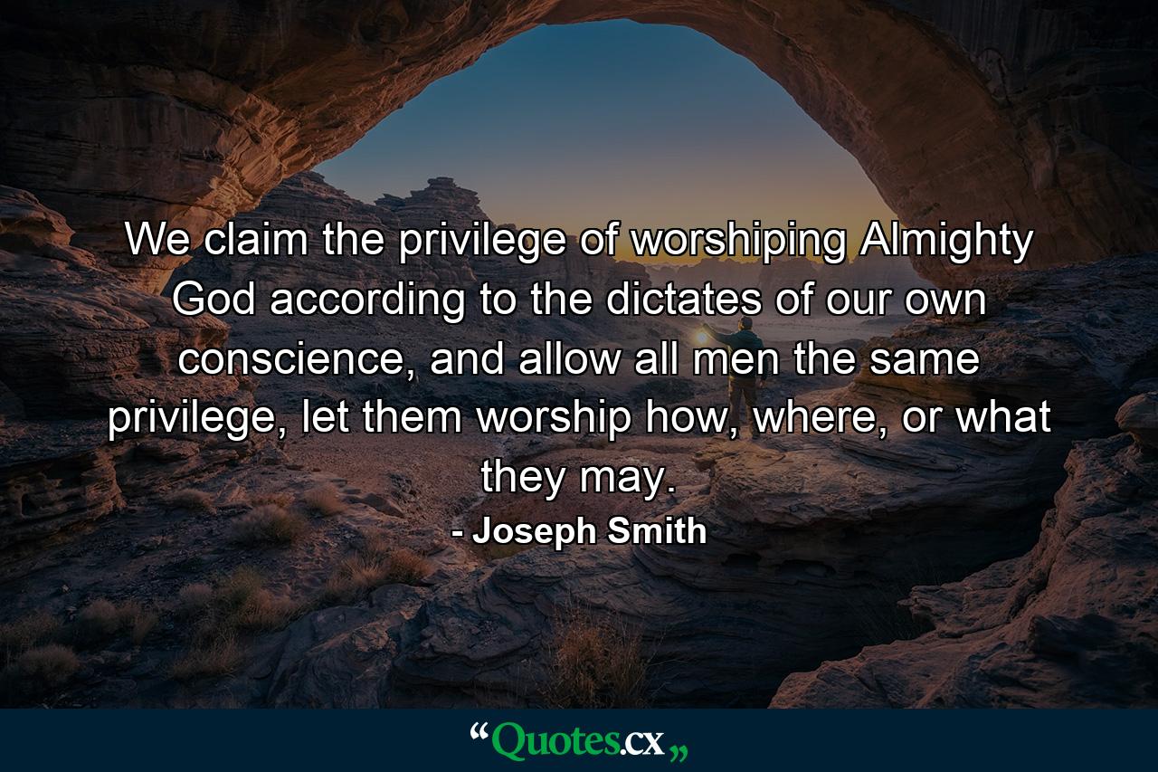 We claim the privilege of worshiping Almighty God according to the dictates of our own conscience, and allow all men the same privilege, let them worship how, where, or what they may. - Quote by Joseph Smith