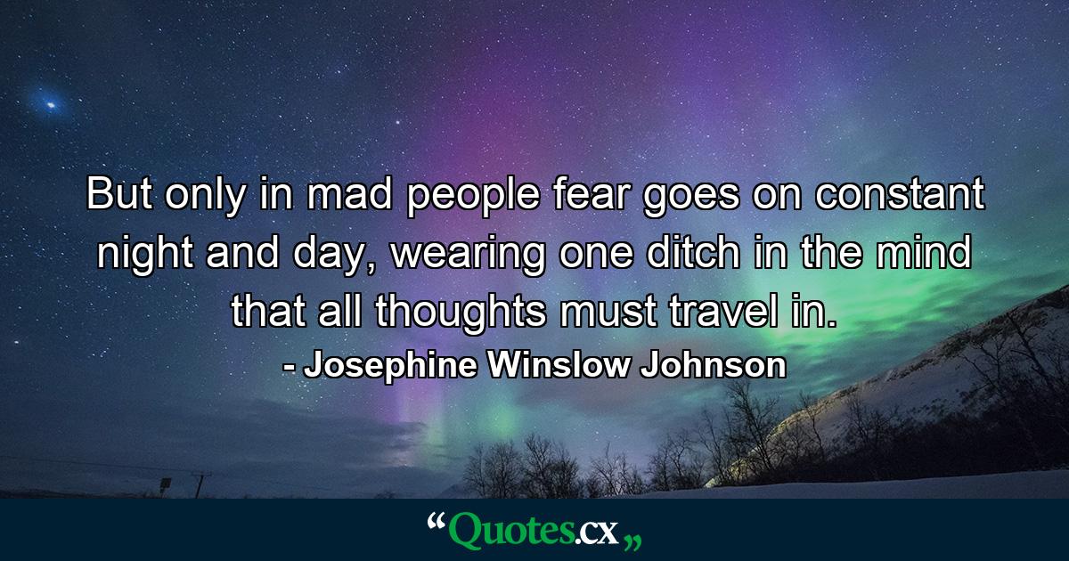 But only in mad people fear goes on constant night and day, wearing one ditch in the mind that all thoughts must travel in. - Quote by Josephine Winslow Johnson