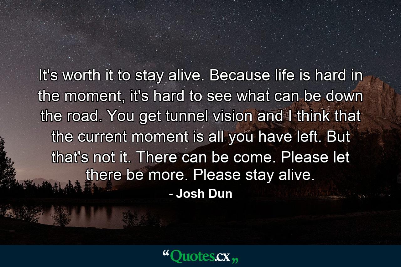 It's worth it to stay alive. Because life is hard in the moment, it's hard to see what can be down the road. You get tunnel vision and I think that the current moment is all you have left. But that's not it. There can be come. Please let there be more. Please stay alive. - Quote by Josh Dun