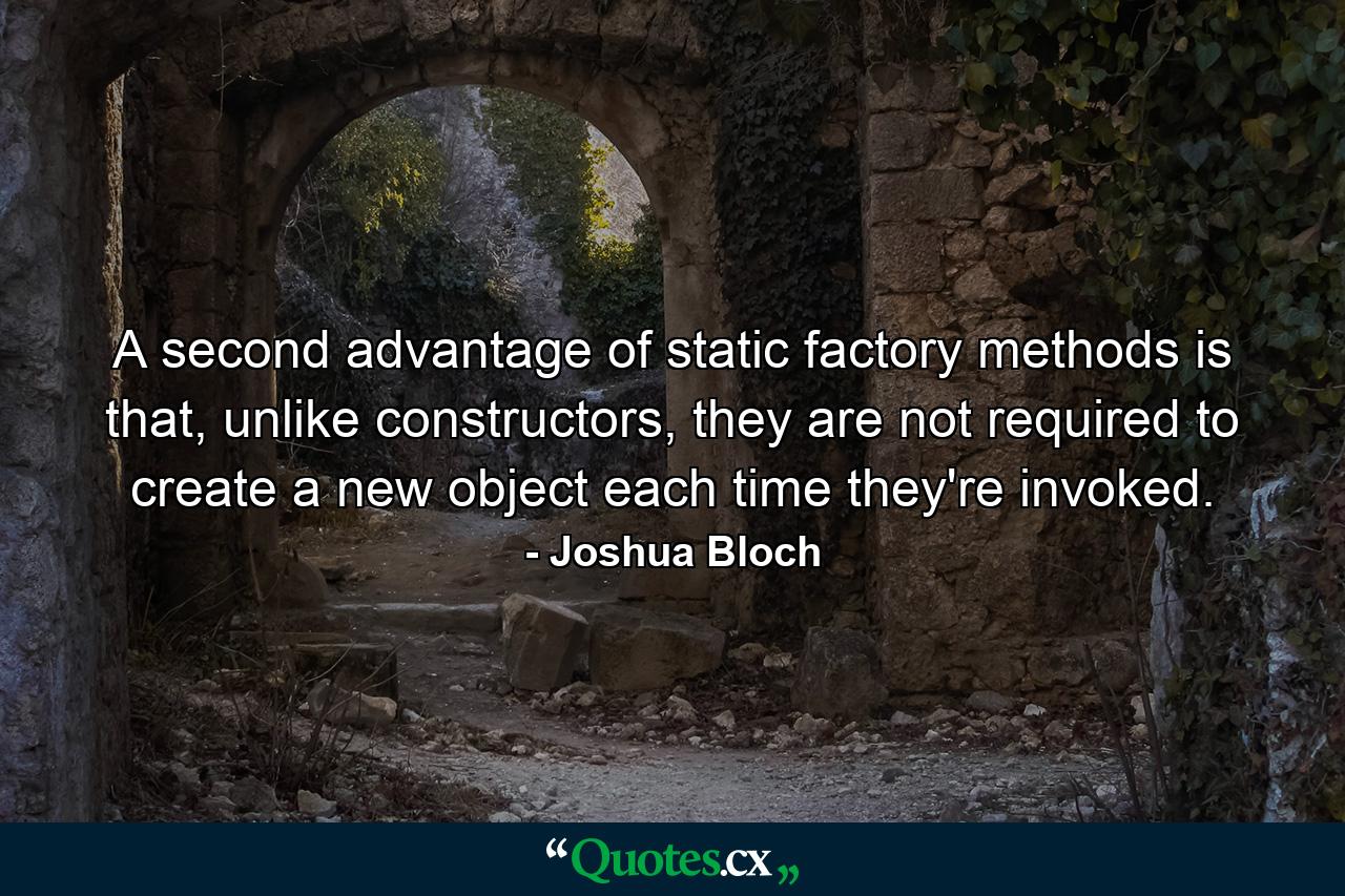 A second advantage of static factory methods is that, unlike constructors, they are not required to create a new object each time they're invoked. - Quote by Joshua Bloch