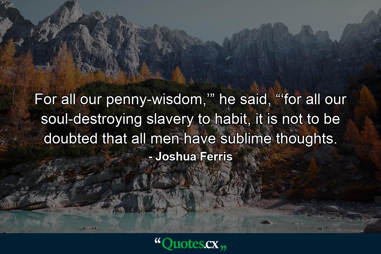 For all our penny-wisdom,’” he said, “‘for all our soul-destroying slavery to habit, it is not to be doubted that all men have sublime thoughts. - Quote by Joshua Ferris