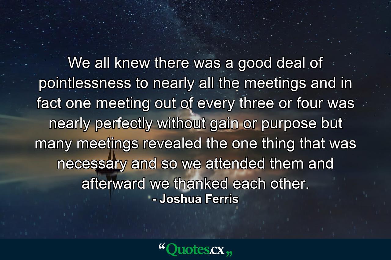 We all knew there was a good deal of pointlessness to nearly all the meetings and in fact one meeting out of every three or four was nearly perfectly without gain or purpose but many meetings revealed the one thing that was necessary and so we attended them and afterward we thanked each other. - Quote by Joshua Ferris