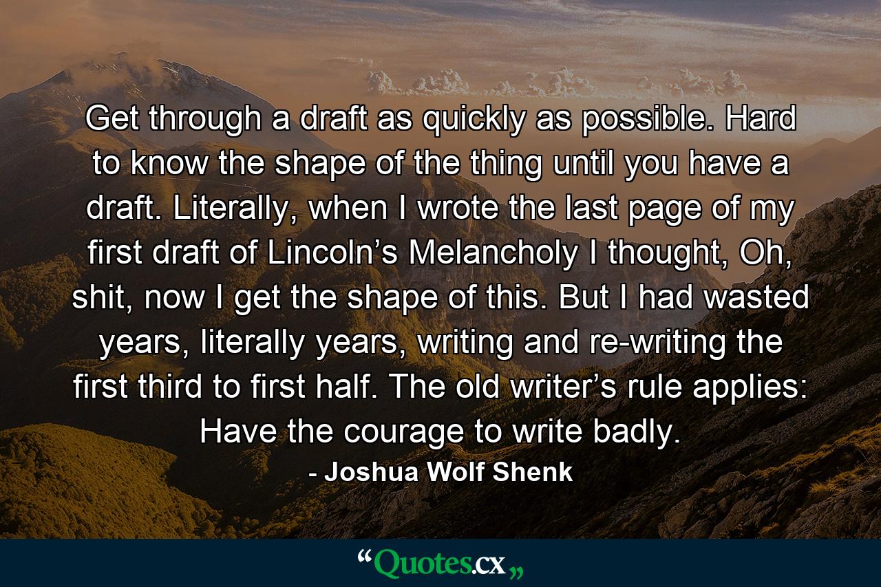 Get through a draft as quickly as possible. Hard to know the shape of the thing until you have a draft. Literally, when I wrote the last page of my first draft of Lincoln’s Melancholy I thought, Oh, shit, now I get the shape of this. But I had wasted years, literally years, writing and re-writing the first third to first half. The old writer’s rule applies: Have the courage to write badly. - Quote by Joshua Wolf Shenk