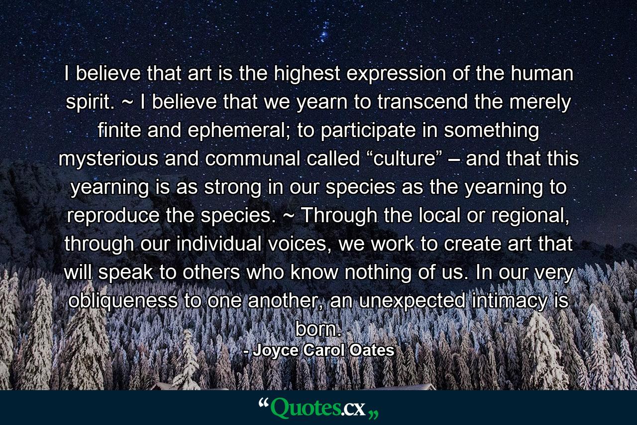 I believe that art is the highest expression of the human spirit. ~ I believe that we yearn to transcend the merely finite and ephemeral; to participate in something mysterious and communal called “culture” – and that this yearning is as strong in our species as the yearning to reproduce the species. ~ Through the local or regional, through our individual voices, we work to create art that will speak to others who know nothing of us. In our very obliqueness to one another, an unexpected intimacy is born. - Quote by Joyce Carol Oates