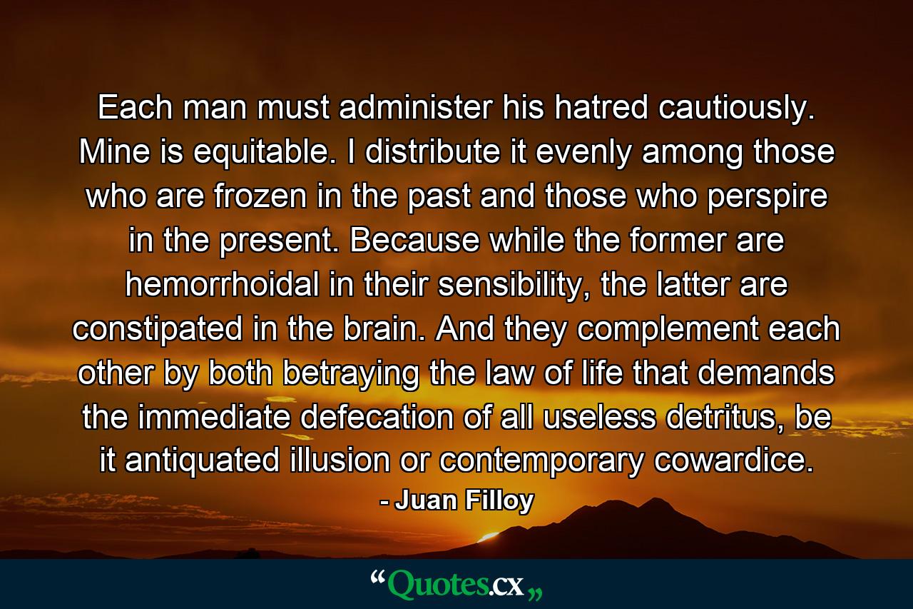 Each man must administer his hatred cautiously. Mine is equitable. I distribute it evenly among those who are frozen in the past and those who perspire in the present. Because while the former are hemorrhoidal in their sensibility, the latter are constipated in the brain. And they complement each other by both betraying the law of life that demands the immediate defecation of all useless detritus, be it antiquated illusion or contemporary cowardice. - Quote by Juan Filloy