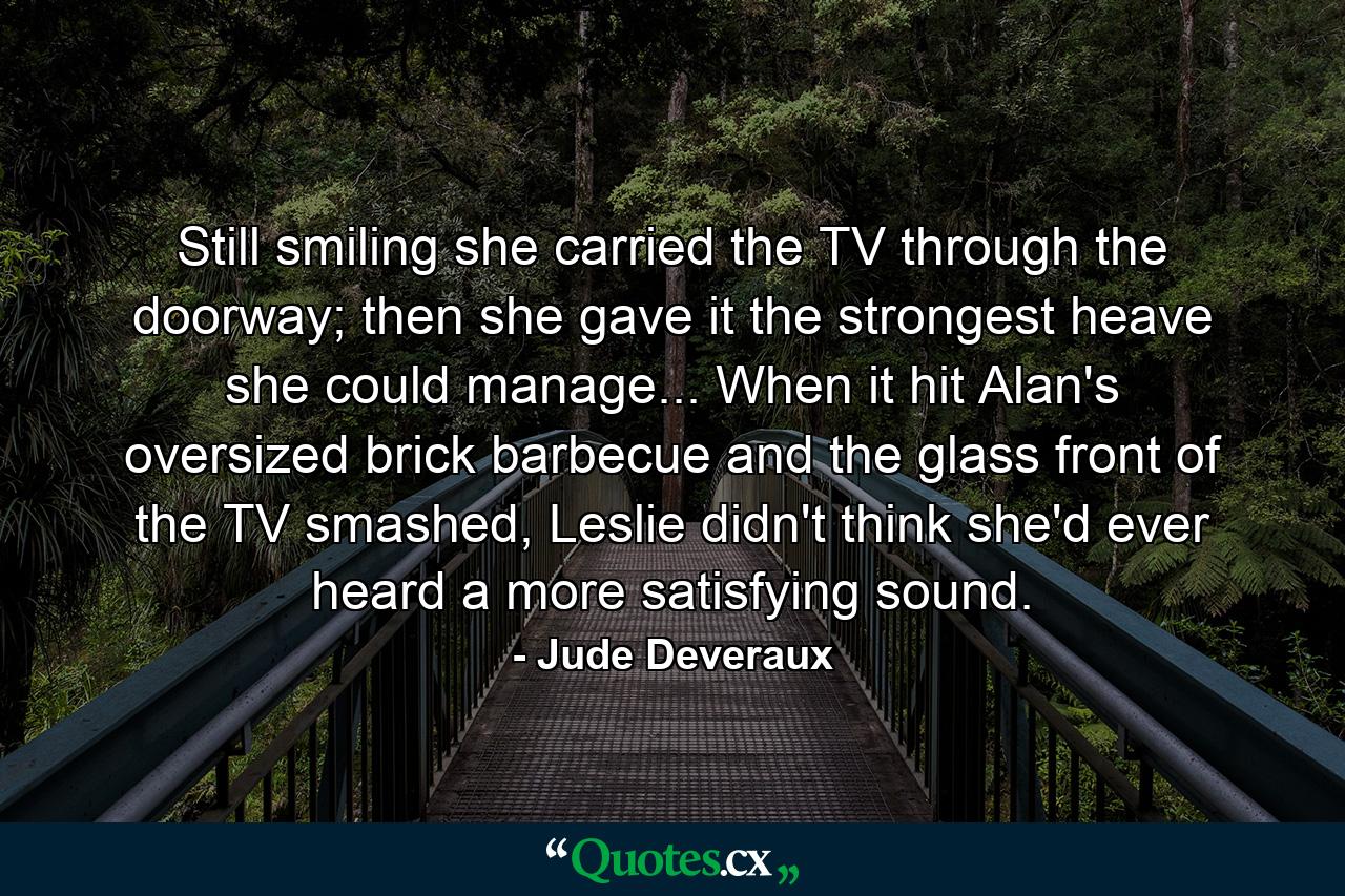 Still smiling she carried the TV through the doorway; then she gave it the strongest heave she could manage... When it hit Alan's oversized brick barbecue and the glass front of the TV smashed, Leslie didn't think she'd ever heard a more satisfying sound. - Quote by Jude Deveraux