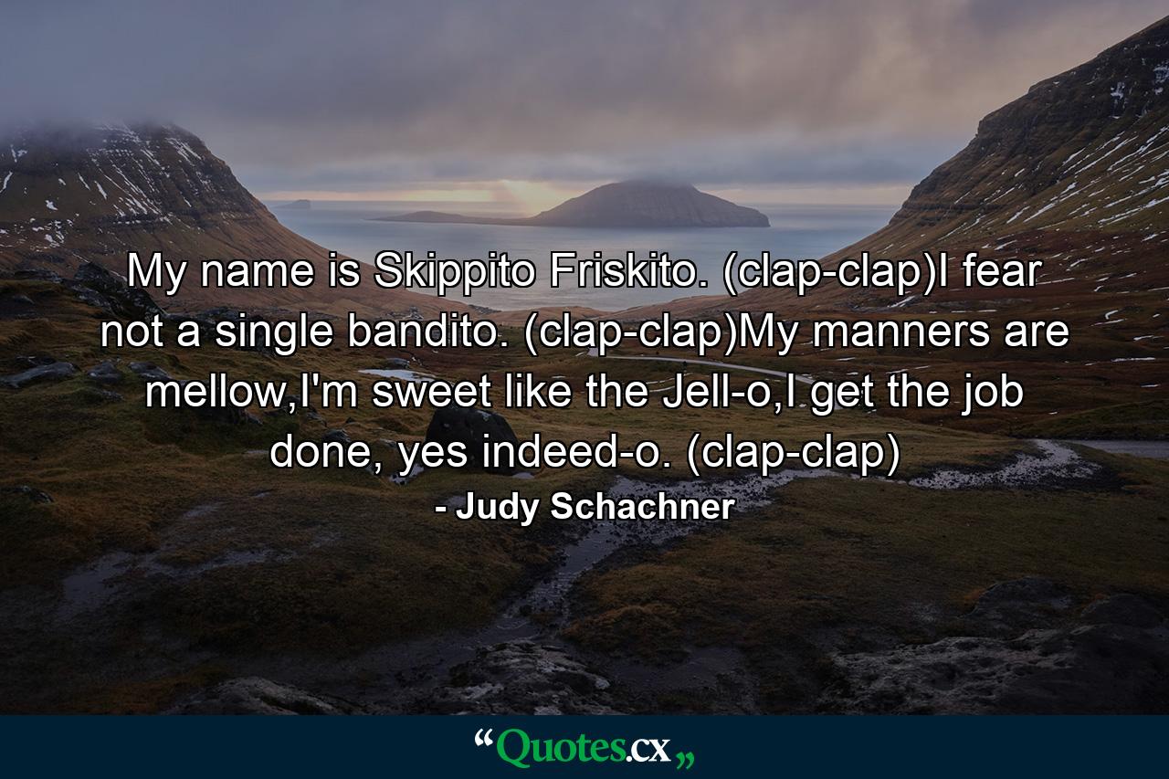 My name is Skippito Friskito. (clap-clap)I fear not a single bandito. (clap-clap)My manners are mellow,I'm sweet like the Jell-o,I get the job done, yes indeed-o. (clap-clap) - Quote by Judy Schachner