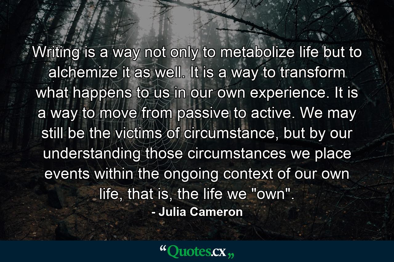 Writing is a way not only to metabolize life but to alchemize it as well. It is a way to transform what happens to us in our own experience. It is a way to move from passive to active. We may still be the victims of circumstance, but by our understanding those circumstances we place events within the ongoing context of our own life, that is, the life we 