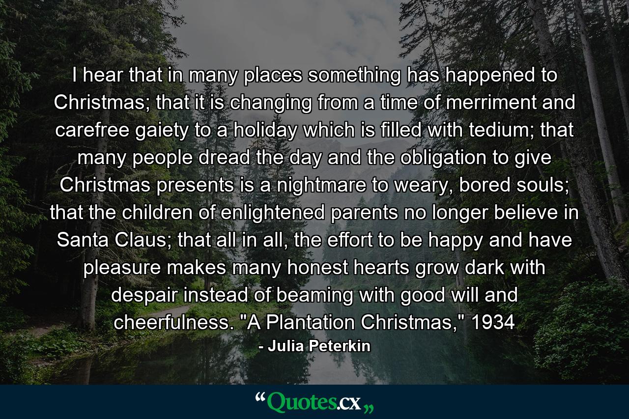 I hear that in many places something has happened to Christmas; that it is changing from a time of merriment and carefree gaiety to a holiday which is filled with tedium; that many people dread the day and the obligation to give Christmas presents is a nightmare to weary, bored souls; that the children of enlightened parents no longer believe in Santa Claus; that all in all, the effort to be happy and have pleasure makes many honest hearts grow dark with despair instead of beaming with good will and cheerfulness. 