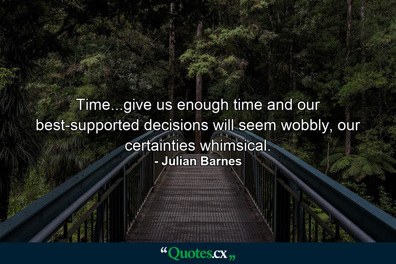 Time...give us enough time and our best-supported decisions will seem wobbly, our certainties whimsical. - Quote by Julian Barnes