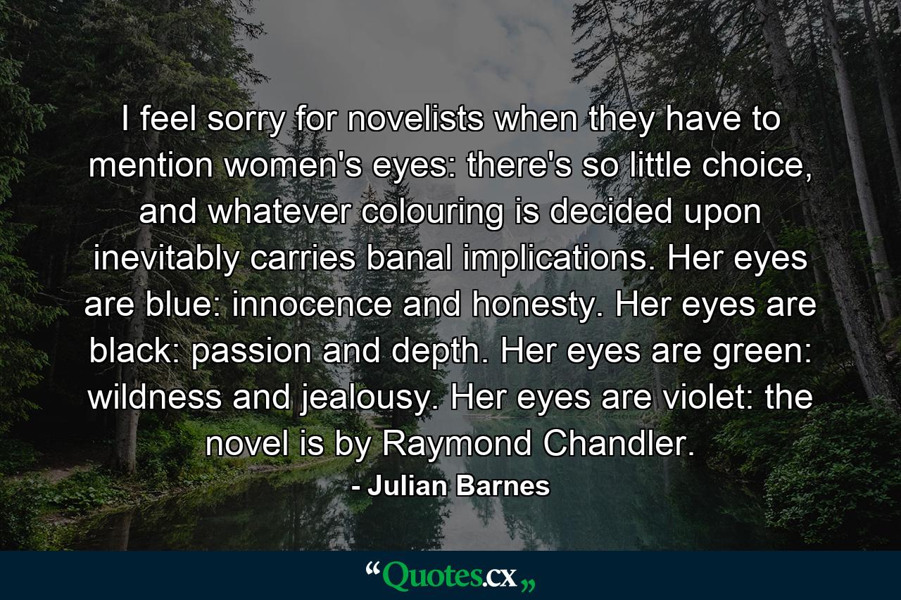 I feel sorry for novelists when they have to mention women's eyes: there's so little choice, and whatever colouring is decided upon inevitably carries banal implications. Her eyes are blue: innocence and honesty. Her eyes are black: passion and depth. Her eyes are green: wildness and jealousy. Her eyes are violet: the novel is by Raymond Chandler. - Quote by Julian Barnes