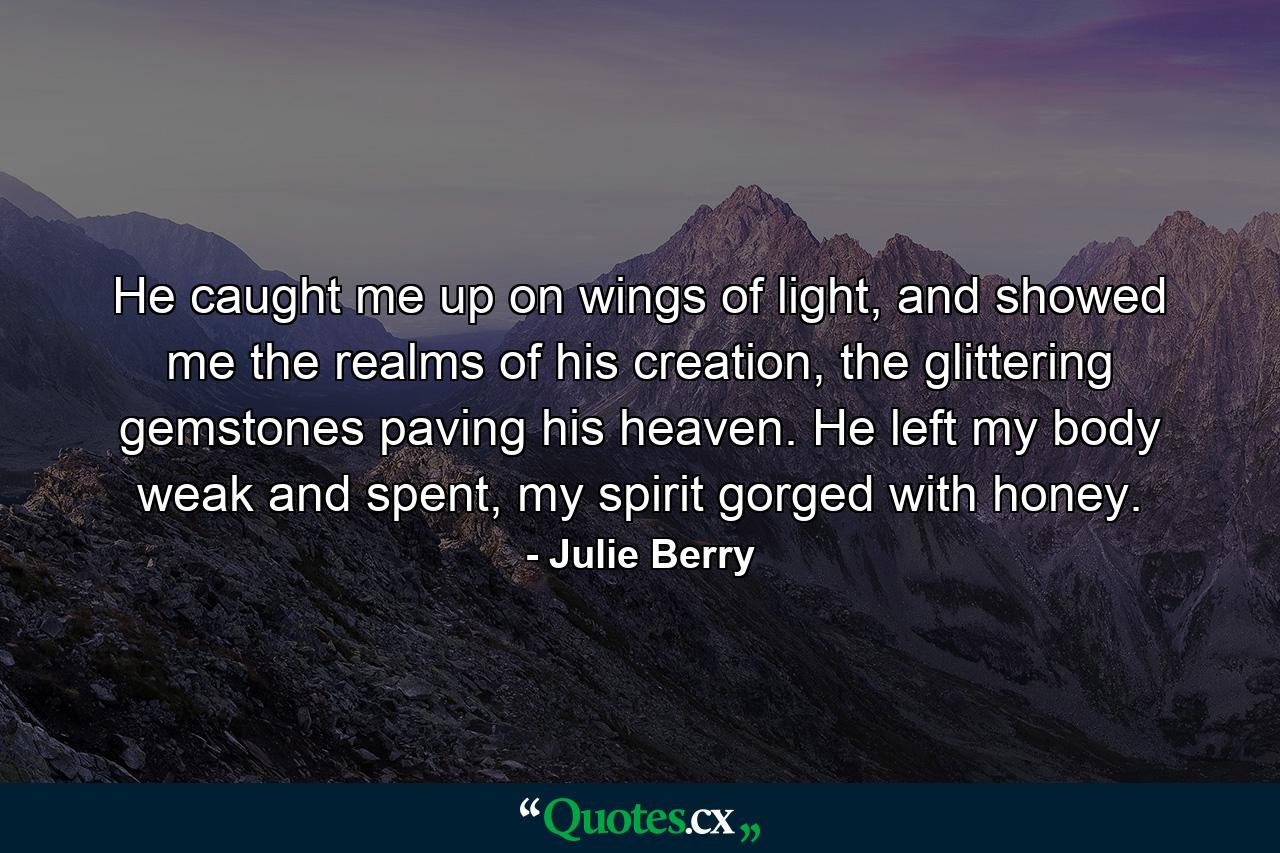 He caught me up on wings of light, and showed me the realms of his creation, the glittering gemstones paving his heaven. He left my body weak and spent, my spirit gorged with honey. - Quote by Julie Berry