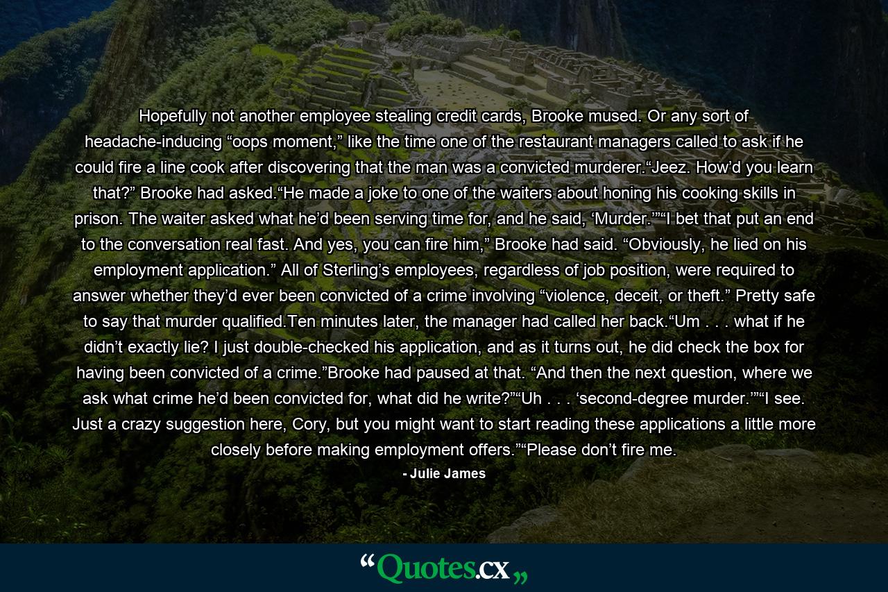 Hopefully not another employee stealing credit cards, Brooke mused. Or any sort of headache-inducing “oops moment,” like the time one of the restaurant managers called to ask if he could fire a line cook after discovering that the man was a convicted murderer.“Jeez. How’d you learn that?” Brooke had asked.“He made a joke to one of the waiters about honing his cooking skills in prison. The waiter asked what he’d been serving time for, and he said, ‘Murder.’”“I bet that put an end to the conversation real fast. And yes, you can fire him,” Brooke had said. “Obviously, he lied on his employment application.” All of Sterling’s employees, regardless of job position, were required to answer whether they’d ever been convicted of a crime involving “violence, deceit, or theft.” Pretty safe to say that murder qualified.Ten minutes later, the manager had called her back.“Um . . . what if he didn’t exactly lie? I just double-checked his application, and as it turns out, he did check the box for having been convicted of a crime.”Brooke had paused at that. “And then the next question, where we ask what crime he’d been convicted for, what did he write?”“Uh . . . ‘second-degree murder.’”“I see. Just a crazy suggestion here, Cory, but you might want to start reading these applications a little more closely before making employment offers.”“Please don’t fire me. - Quote by Julie James