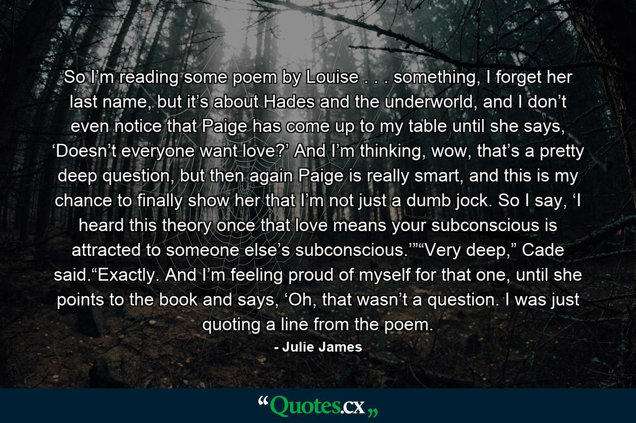 So I’m reading some poem by Louise . . . something, I forget her last name, but it’s about Hades and the underworld, and I don’t even notice that Paige has come up to my table until she says, ‘Doesn’t everyone want love?’ And I’m thinking, wow, that’s a pretty deep question, but then again Paige is really smart, and this is my chance to finally show her that I’m not just a dumb jock. So I say, ‘I heard this theory once that love means your subconscious is attracted to someone else’s subconscious.’”“Very deep,” Cade said.“Exactly. And I’m feeling proud of myself for that one, until she points to the book and says, ‘Oh, that wasn’t a question. I was just quoting a line from the poem. - Quote by Julie James