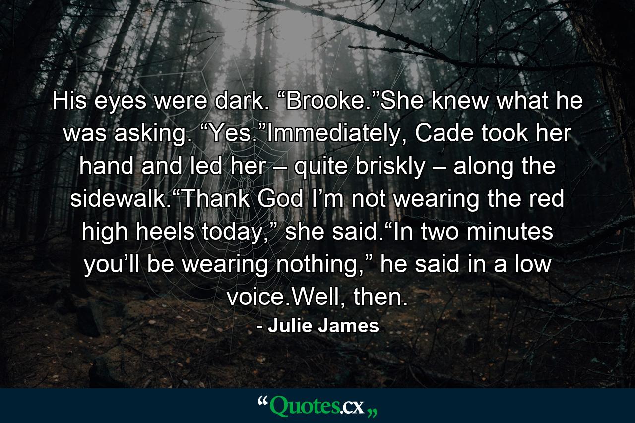 His eyes were dark. “Brooke.”She knew what he was asking. “Yes.”Immediately, Cade took her hand and led her – quite briskly – along the sidewalk.“Thank God I’m not wearing the red high heels today,” she said.“In two minutes you’ll be wearing nothing,” he said in a low voice.Well, then. - Quote by Julie James