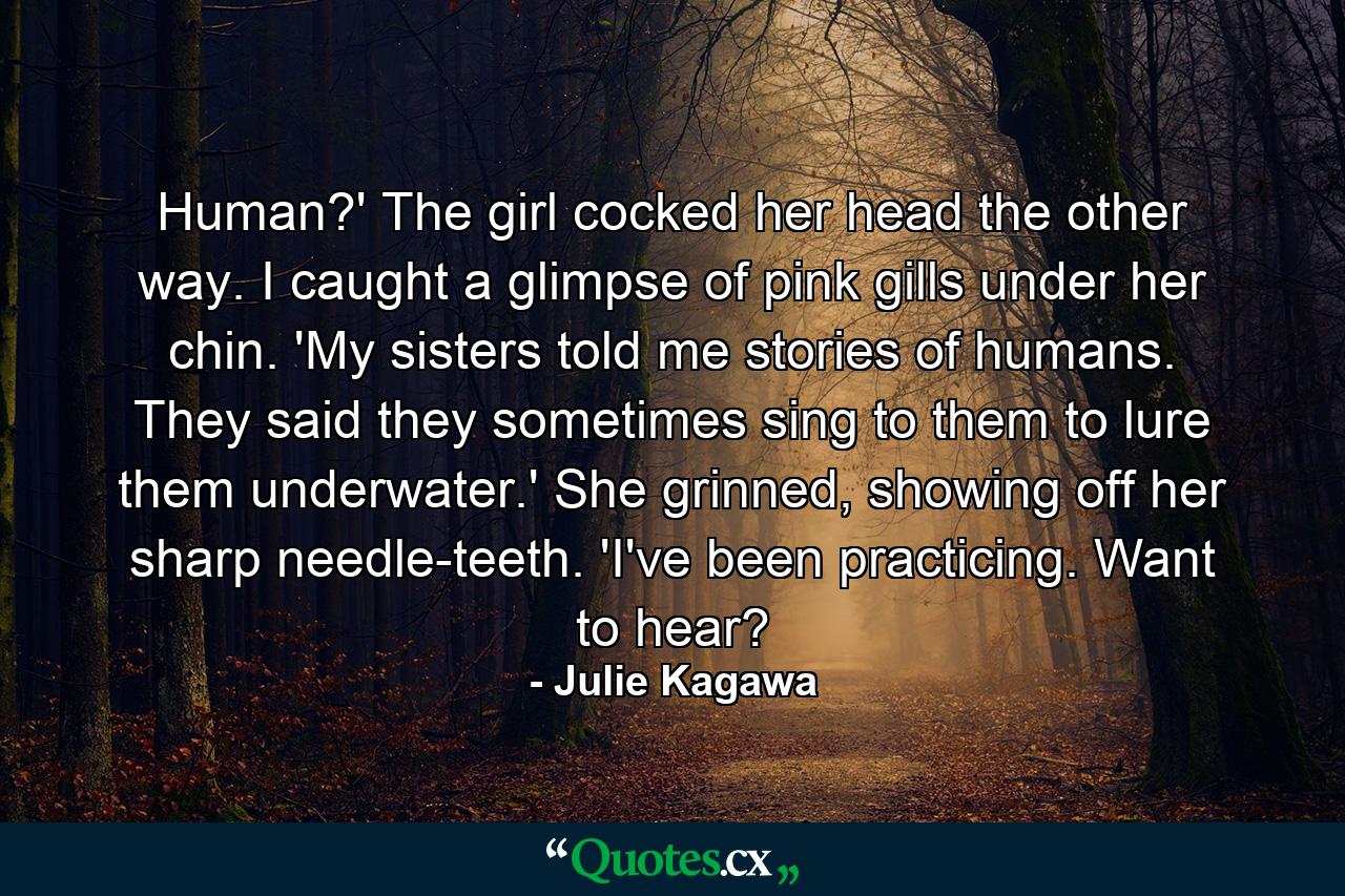 Human?' The girl cocked her head the other way. I caught a glimpse of pink gills under her chin. 'My sisters told me stories of humans. They said they sometimes sing to them to lure them underwater.' She grinned, showing off her sharp needle-teeth. 'I've been practicing. Want to hear? - Quote by Julie Kagawa