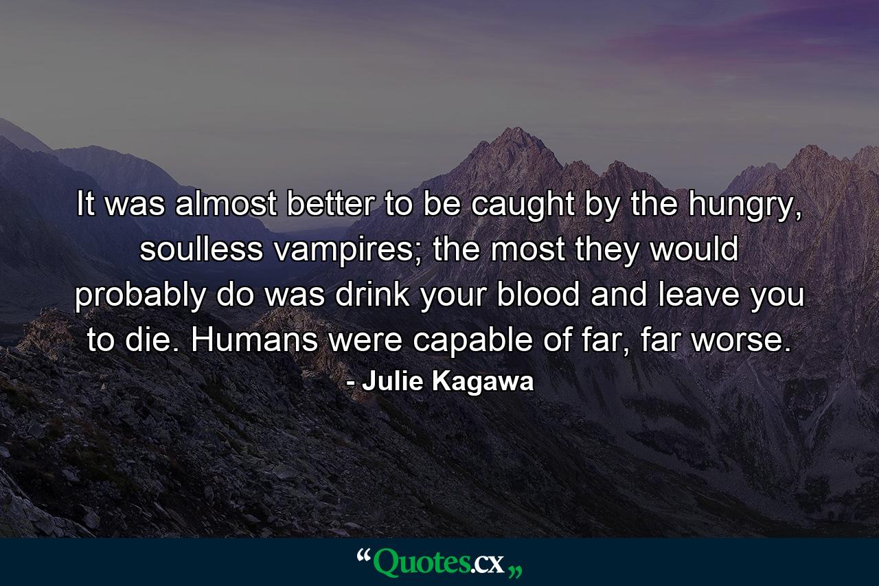 It was almost better to be caught by the hungry, soulless vampires; the most they would probably do was drink your blood and leave you to die. Humans were capable of far, far worse. - Quote by Julie Kagawa