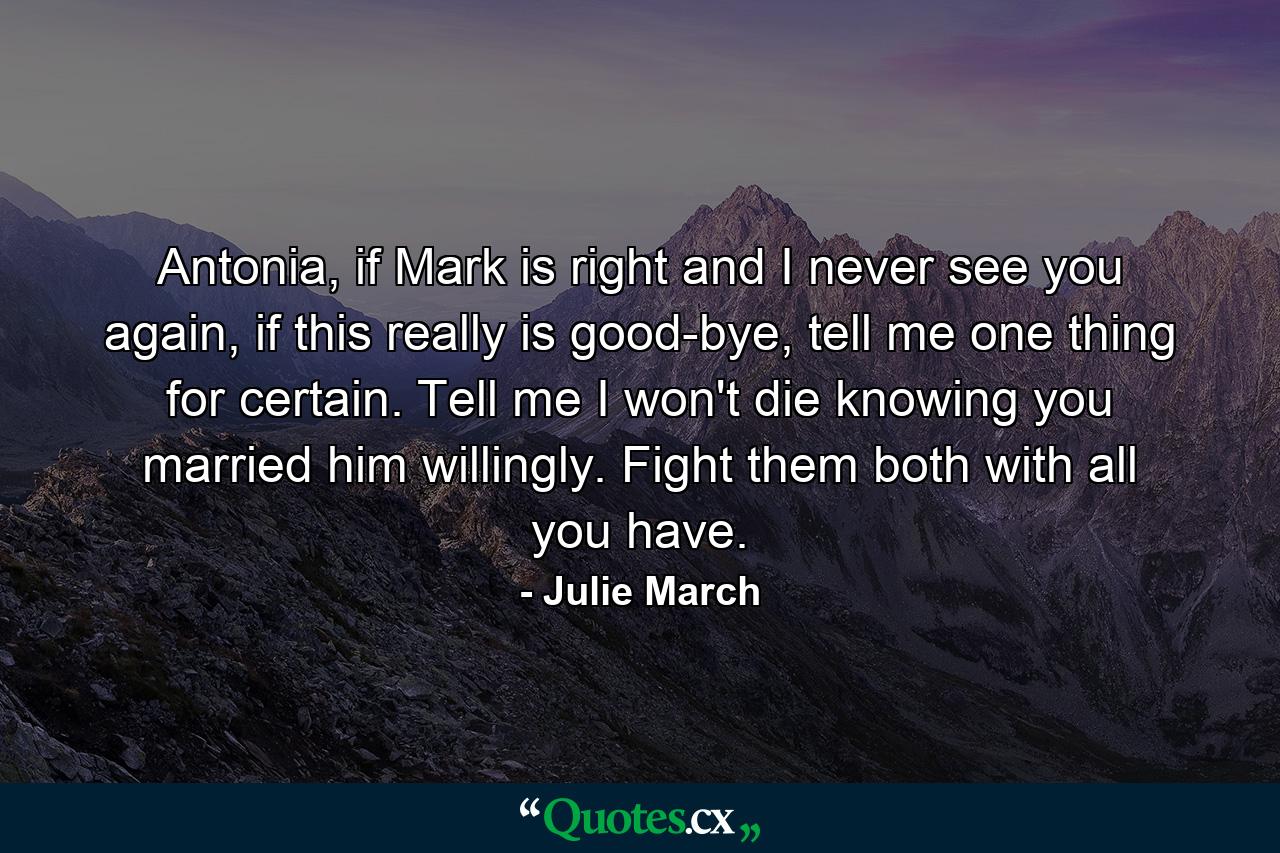 Antonia, if Mark is right and I never see you again, if this really is good-bye, tell me one thing for certain. Tell me I won't die knowing you married him willingly. Fight them both with all you have. - Quote by Julie March