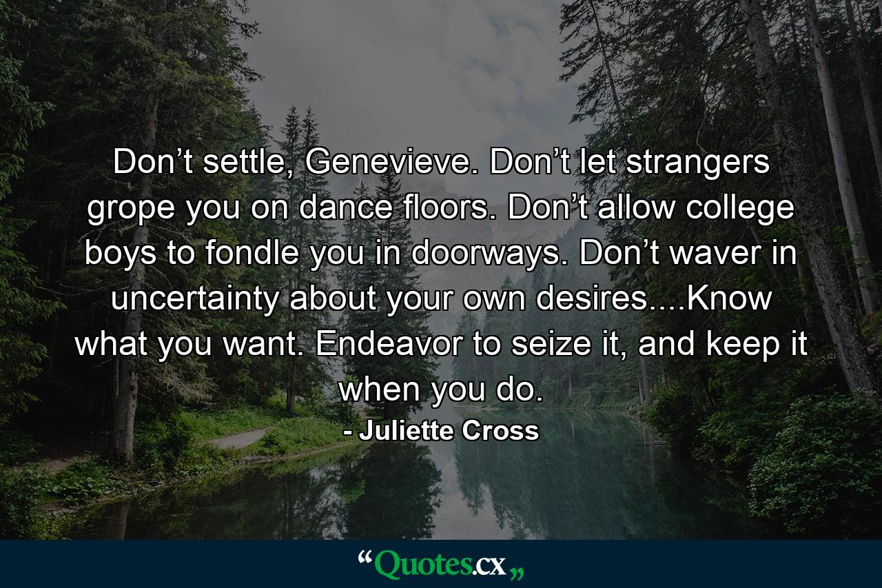 Don’t settle, Genevieve. Don’t let strangers grope you on dance floors. Don’t allow college boys to fondle you in doorways. Don’t waver in uncertainty about your own desires....Know what you want. Endeavor to seize it, and keep it when you do. - Quote by Juliette Cross