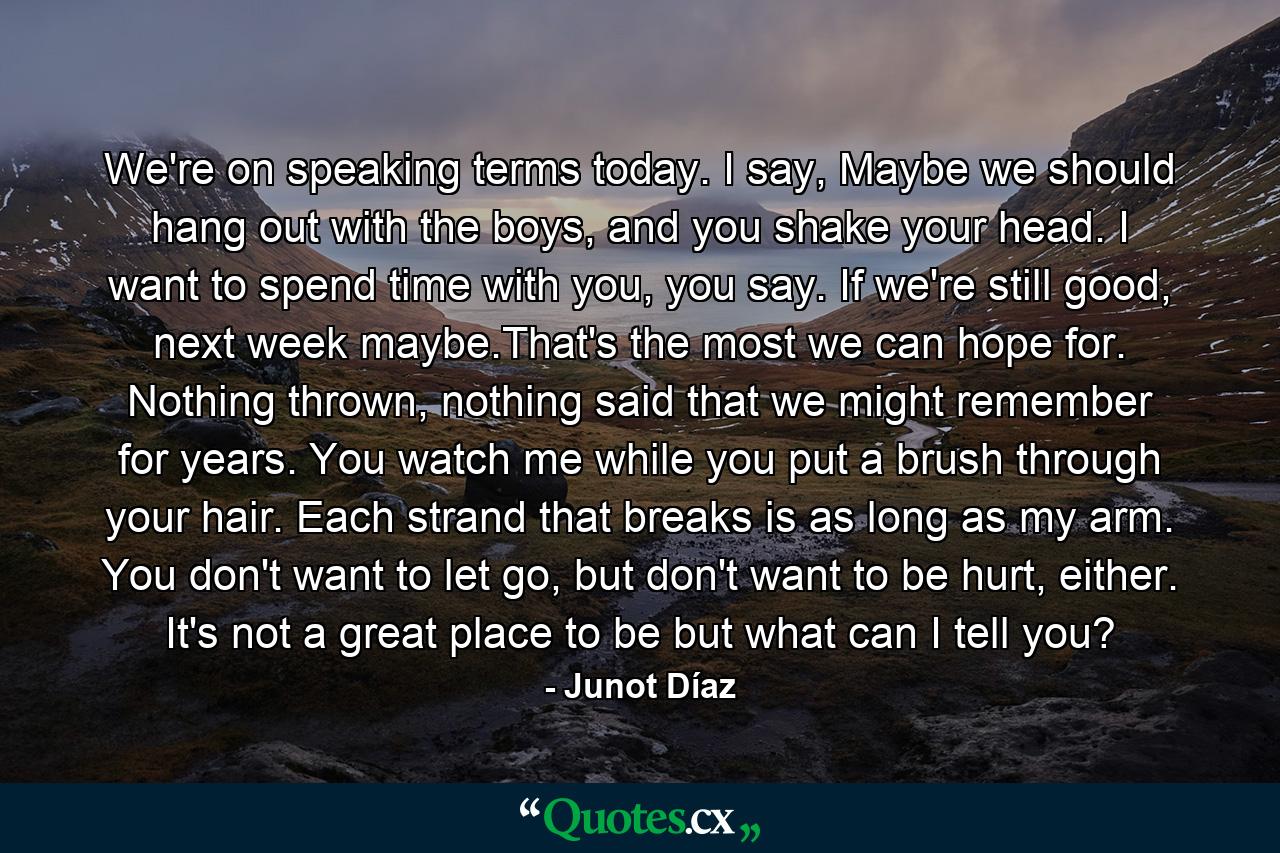 We're on speaking terms today. I say, Maybe we should hang out with the boys, and you shake your head. I want to spend time with you, you say. If we're still good, next week maybe.That's the most we can hope for. Nothing thrown, nothing said that we might remember for years. You watch me while you put a brush through your hair. Each strand that breaks is as long as my arm. You don't want to let go, but don't want to be hurt, either. It's not a great place to be but what can I tell you? - Quote by Junot Díaz