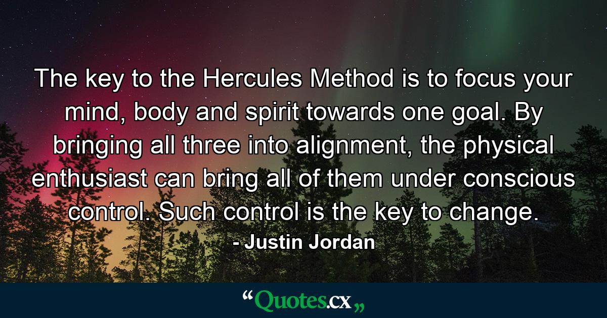 The key to the Hercules Method is to focus your mind, body and spirit towards one goal. By bringing all three into alignment, the physical enthusiast can bring all of them under conscious control. Such control is the key to change. - Quote by Justin Jordan