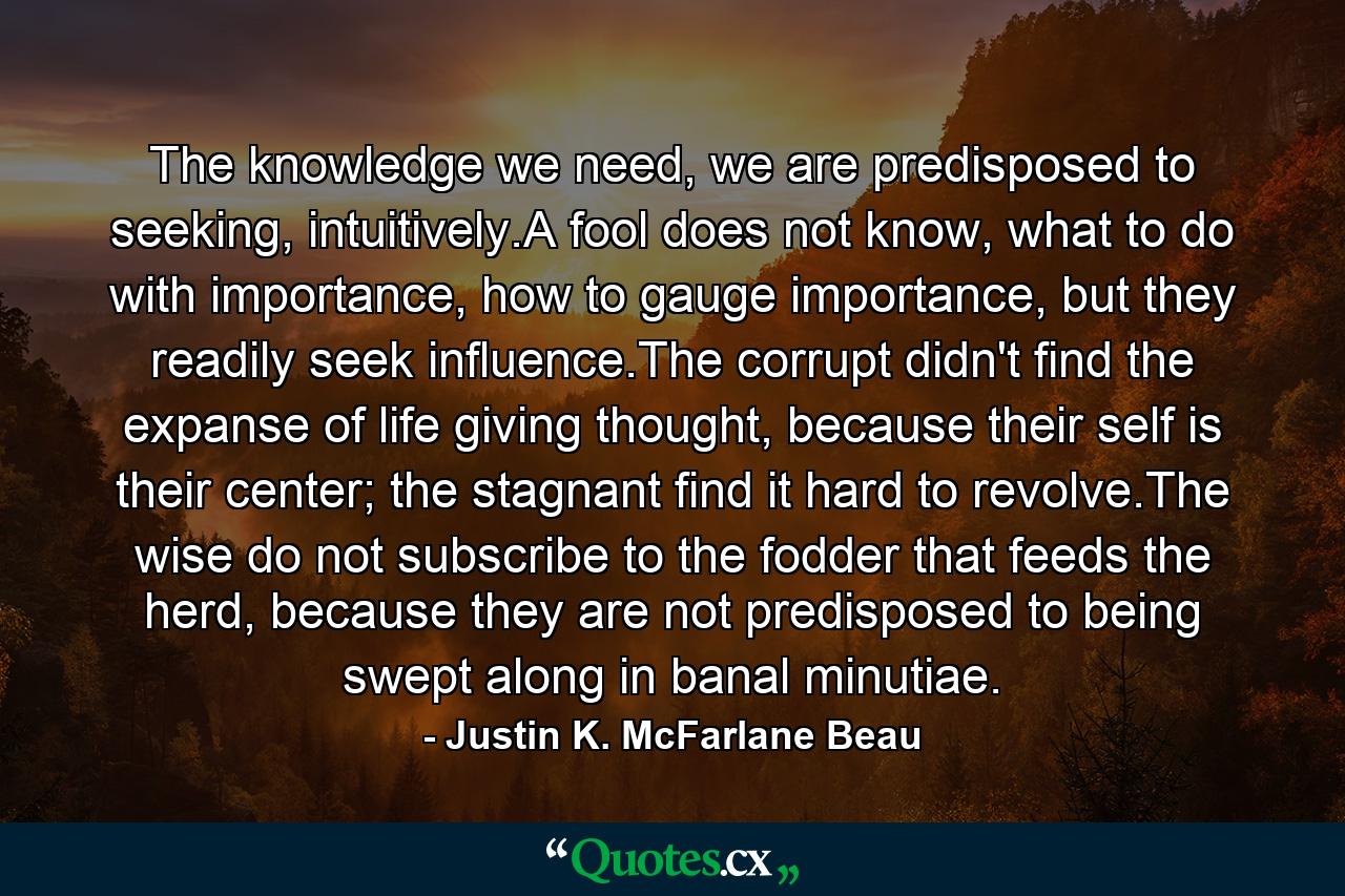 The knowledge we need, we are predisposed to seeking, intuitively.A fool does not know, what to do with importance, how to gauge importance, but they readily seek influence.The corrupt didn't find the expanse of life giving thought, because their self is their center; the stagnant find it hard to revolve.The wise do not subscribe to the fodder that feeds the herd, because they are not predisposed to being swept along in banal minutiae. - Quote by Justin K. McFarlane Beau