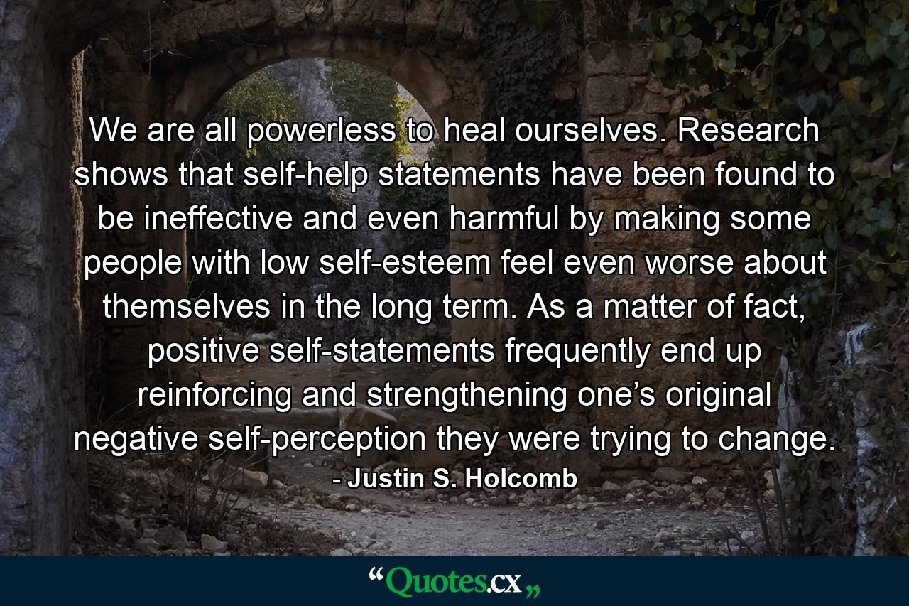 We are all powerless to heal ourselves. Research shows that self-help statements have been found to be ineffective and even harmful by making some people with low self-esteem feel even worse about themselves in the long term. As a matter of fact, positive self-statements frequently end up reinforcing and strengthening one’s original negative self-perception they were trying to change. - Quote by Justin S. Holcomb