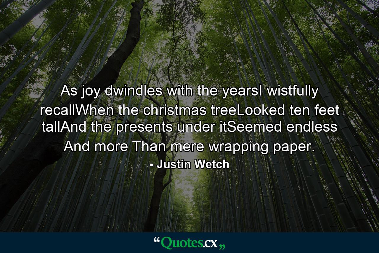 As joy dwindles with the yearsI wistfully recallWhen the christmas treeLooked ten feet tallAnd the presents under itSeemed endless And more Than mere wrapping paper. - Quote by Justin Wetch