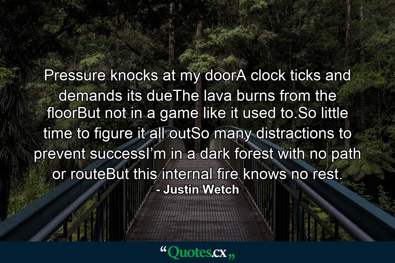 Pressure knocks at my doorA clock ticks and demands its dueThe lava burns from the floorBut not in a game like it used to.So little time to figure it all outSo many distractions to prevent successI’m in a dark forest with no path or routeBut this internal fire knows no rest. - Quote by Justin Wetch