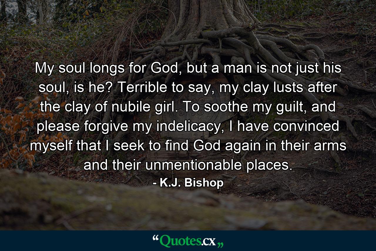 My soul longs for God, but a man is not just his soul, is he? Terrible to say, my clay lusts after the clay of nubile girl. To soothe my guilt, and please forgive my indelicacy, I have convinced myself that I seek to find God again in their arms and their unmentionable places. - Quote by K.J. Bishop