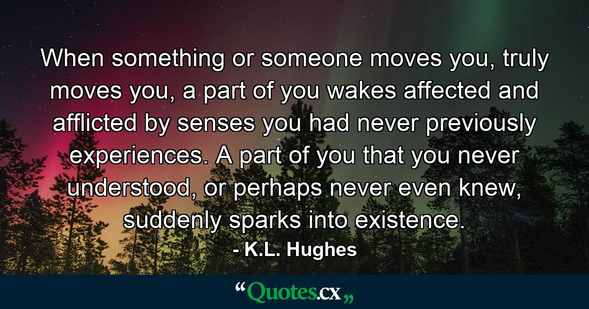 When something or someone moves you, truly moves you, a part of you wakes affected and afflicted by senses you had never previously experiences. A part of you that you never understood, or perhaps never even knew, suddenly sparks into existence. - Quote by K.L. Hughes