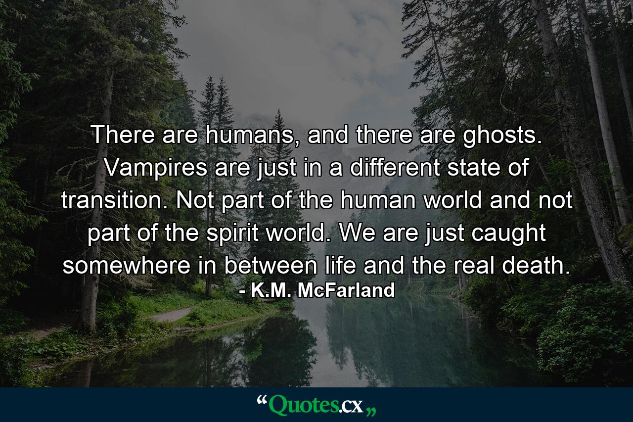 There are humans, and there are ghosts. Vampires are just in a different state of transition. Not part of the human world and not part of the spirit world. We are just caught somewhere in between life and the real death. - Quote by K.M. McFarland