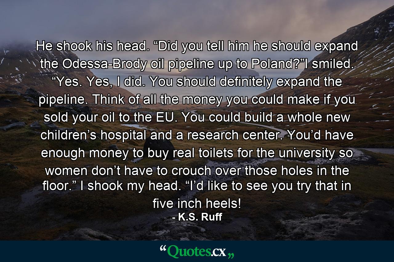 He shook his head. “Did you tell him he should expand the Odessa-Brody oil pipeline up to Poland?”I smiled. “Yes. Yes, I did. You should definitely expand the pipeline. Think of all the money you could make if you sold your oil to the EU. You could build a whole new children’s hospital and a research center. You’d have enough money to buy real toilets for the university so women don’t have to crouch over those holes in the floor.” I shook my head. “I’d like to see you try that in five inch heels! - Quote by K.S. Ruff