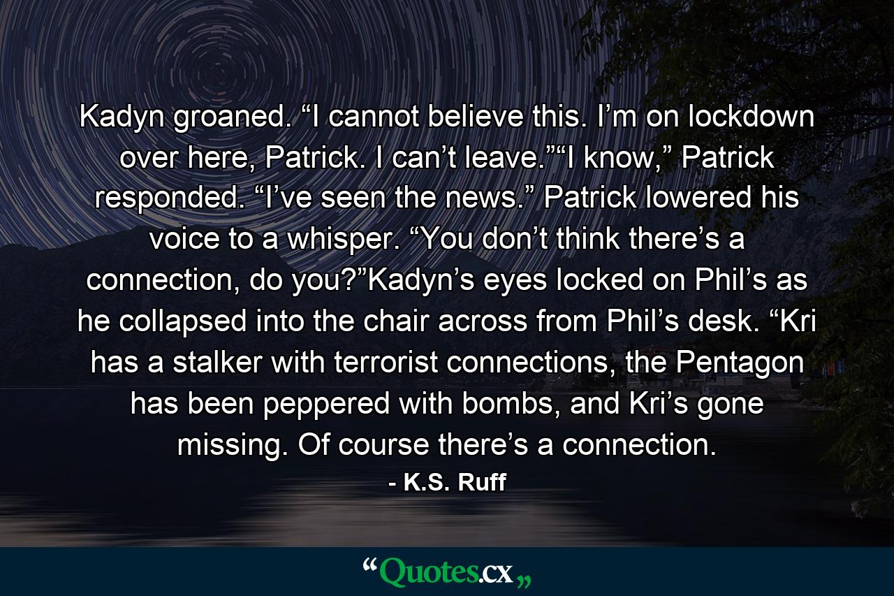 Kadyn groaned. “I cannot believe this. I’m on lockdown over here, Patrick. I can’t leave.”“I know,” Patrick responded. “I’ve seen the news.” Patrick lowered his voice to a whisper. “You don’t think there’s a connection, do you?”Kadyn’s eyes locked on Phil’s as he collapsed into the chair across from Phil’s desk. “Kri has a stalker with terrorist connections, the Pentagon has been peppered with bombs, and Kri’s gone missing. Of course there’s a connection. - Quote by K.S. Ruff