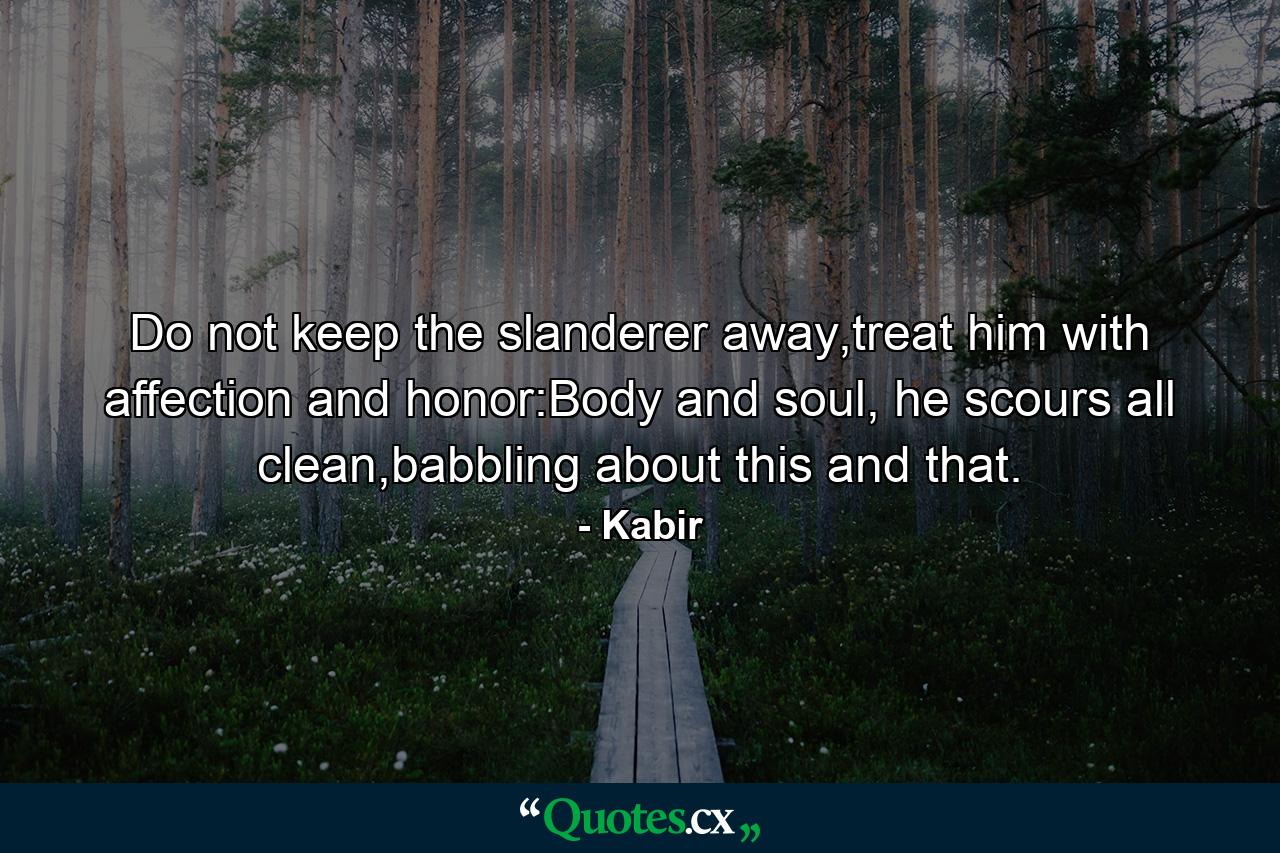 Do not keep the slanderer away,treat him with affection and honor:Body and soul, he scours all clean,babbling about this and that. - Quote by Kabir