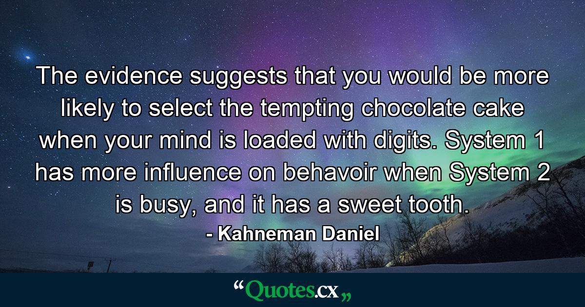 The evidence suggests that you would be more likely to select the tempting chocolate cake when your mind is loaded with digits. System 1 has more influence on behavoir when System 2 is busy, and it has a sweet tooth. - Quote by Kahneman Daniel