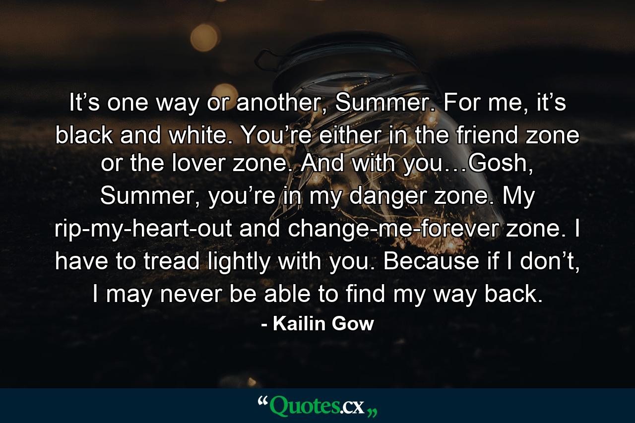 It’s one way or another, Summer. For me, it’s black and white. You’re either in the friend zone or the lover zone. And with you…Gosh, Summer, you’re in my danger zone. My rip-my-heart-out and change-me-forever zone. I have to tread lightly with you. Because if I don’t, I may never be able to find my way back. - Quote by Kailin Gow