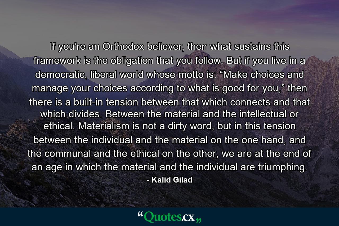 If you’re an Orthodox believer, then what sustains this framework is the obligation that you follow. But if you live in a democratic, liberal world whose motto is: “Make choices and manage your choices according to what is good for you,” then there is a built-in tension between that which connects and that which divides. Between the material and the intellectual or ethical. Materialism is not a dirty word, but in this tension between the individual and the material on the one hand, and the communal and the ethical on the other, we are at the end of an age in which the material and the individual are triumphing. - Quote by Kalid Gilad