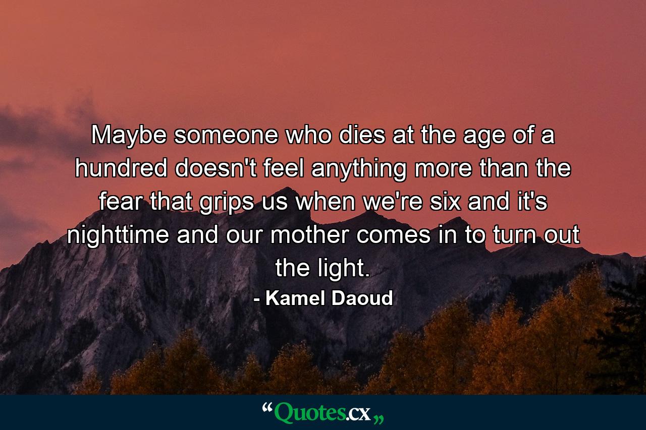 Maybe someone who dies at the age of a hundred doesn't feel anything more than the fear that grips us when we're six and it's nighttime and our mother comes in to turn out the light. - Quote by Kamel Daoud