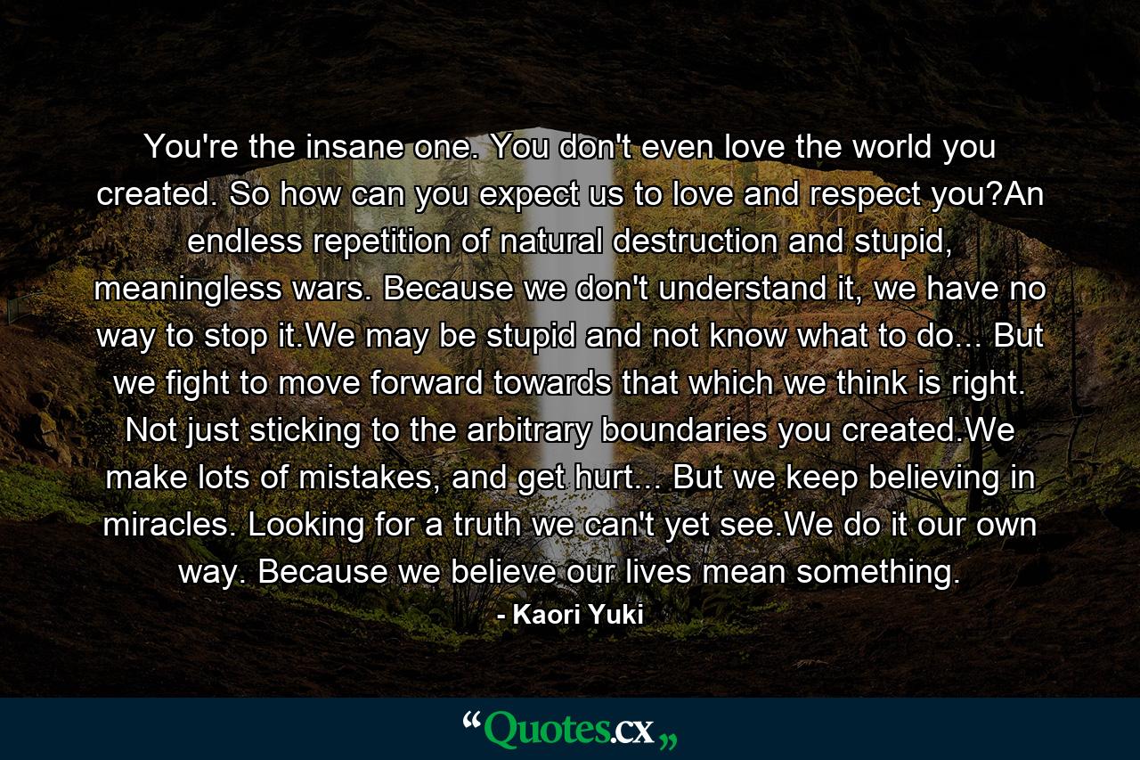 You're the insane one. You don't even love the world you created. So how can you expect us to love and respect you?An endless repetition of natural destruction and stupid, meaningless wars. Because we don't understand it, we have no way to stop it.We may be stupid and not know what to do... But we fight to move forward towards that which we think is right. Not just sticking to the arbitrary boundaries you created.We make lots of mistakes, and get hurt... But we keep believing in miracles. Looking for a truth we can't yet see.We do it our own way. Because we believe our lives mean something. - Quote by Kaori Yuki