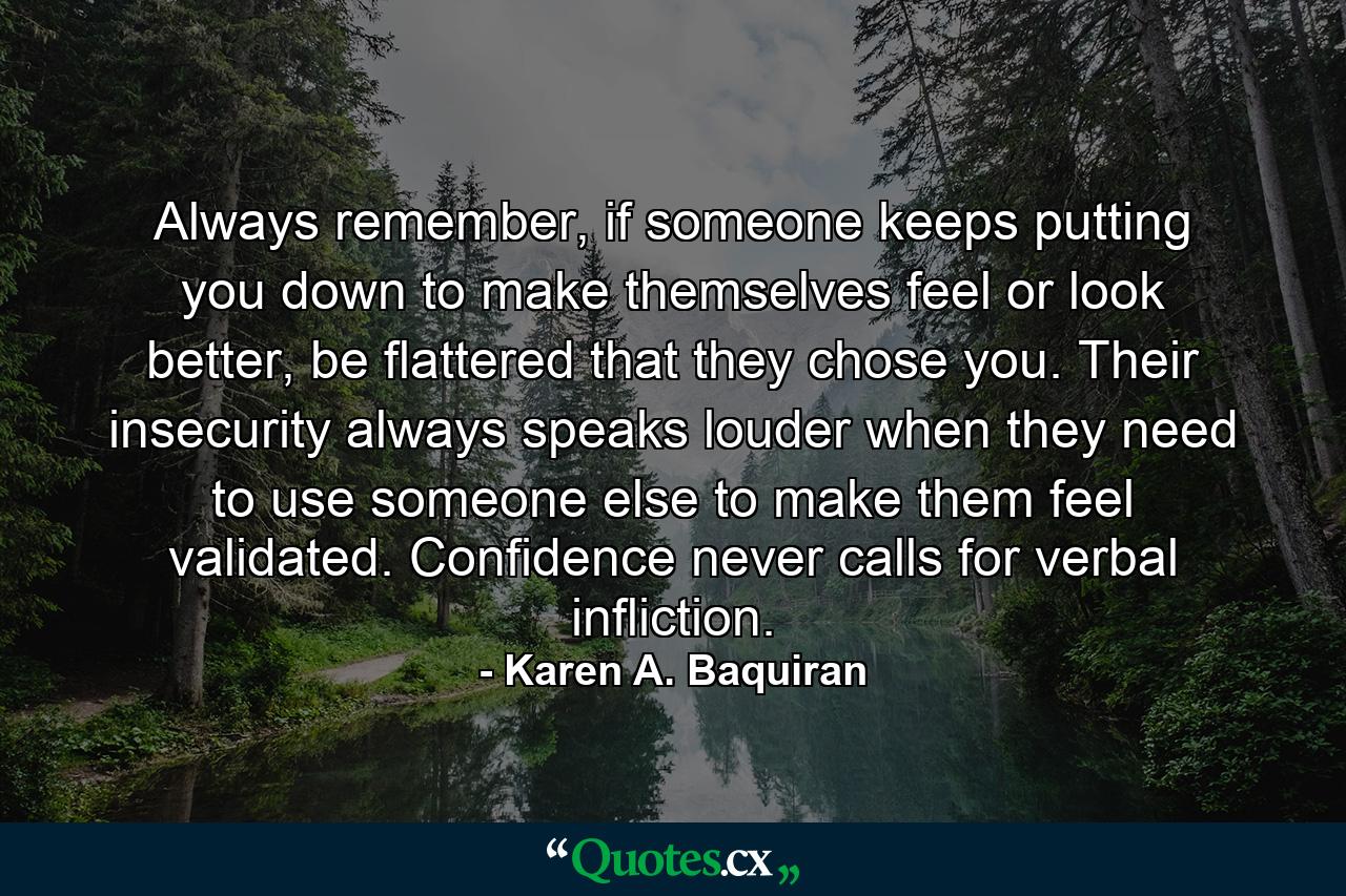 Always remember, if someone keeps putting you down to make themselves feel or look better, be flattered that they chose you. Their insecurity always speaks louder when they need to use someone else to make them feel validated. Confidence never calls for verbal infliction. - Quote by Karen A. Baquiran