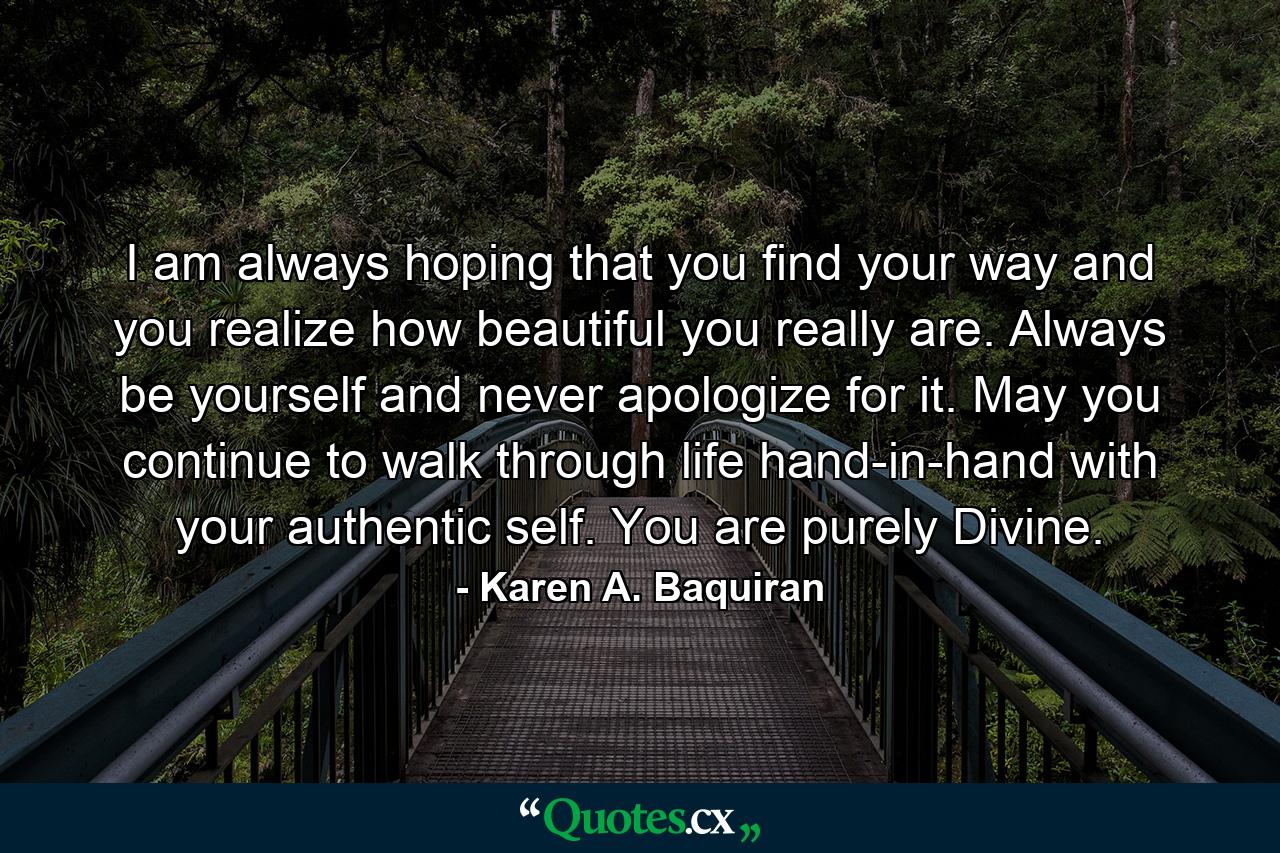 I am always hoping that you find your way and you realize how beautiful you really are. Always be yourself and never apologize for it. May you continue to walk through life hand-in-hand with your authentic self. You are purely Divine. - Quote by Karen A. Baquiran