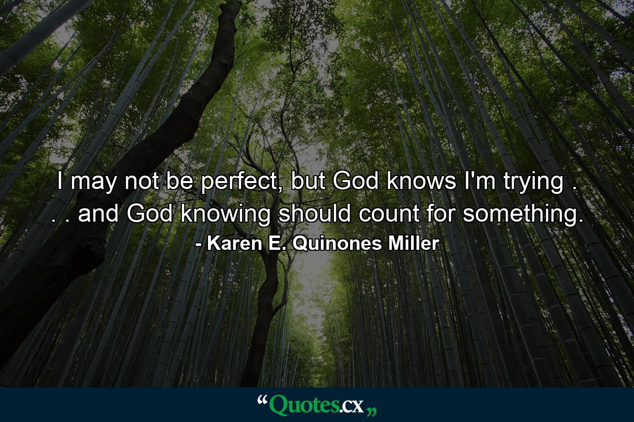 I may not be perfect, but God knows I'm trying . . . and God knowing should count for something. - Quote by Karen E. Quinones Miller