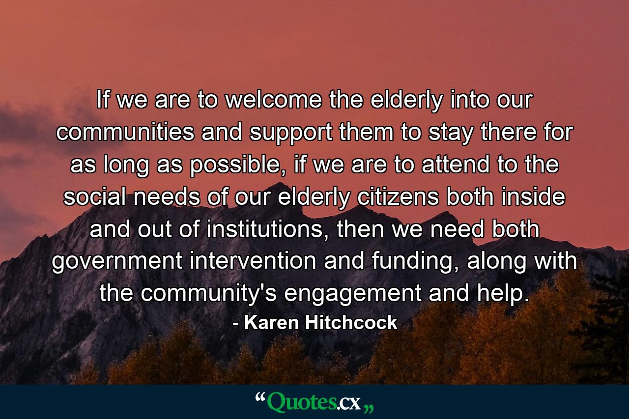 If we are to welcome the elderly into our communities and support them to stay there for as long as possible, if we are to attend to the social needs of our elderly citizens both inside and out of institutions, then we need both government intervention and funding, along with the community's engagement and help. - Quote by Karen Hitchcock