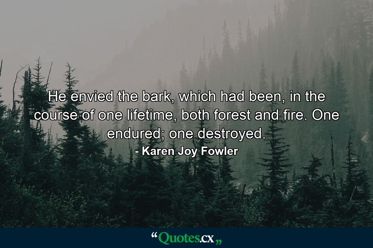 He envied the bark, which had been, in the course of one lifetime, both forest and fire. One endured; one destroyed. - Quote by Karen Joy Fowler