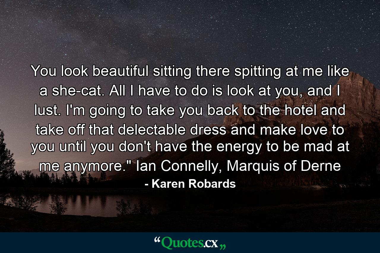 You look beautiful sitting there spitting at me like a she-cat. All I have to do is look at you, and I lust. I'm going to take you back to the hotel and take off that delectable dress and make love to you until you don't have the energy to be mad at me anymore.