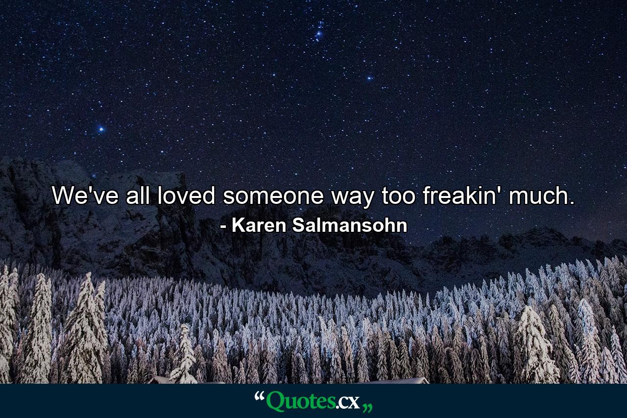 We've all loved someone way too freakin' much. - Quote by Karen Salmansohn